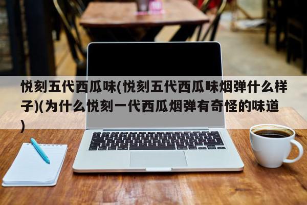 悦刻五代西瓜味(为什么悦刻一代西瓜烟弹有奇怪的味道)