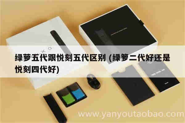 绿萝五代跟悦刻五代区别 (绿箩二代好还是悦刻四代好)